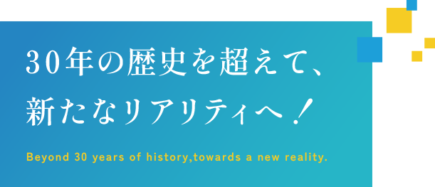 30年の歴史を超えて、新たなリアリティへ！ Beyond 30 years of history,towards a new reality.
