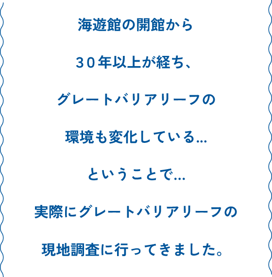 海遊館の開館から30年以上が経ち、グレートバリアリーフの環境も変化している...ということで...実際にグレートバリアリーフの現地調査に行ってきました。