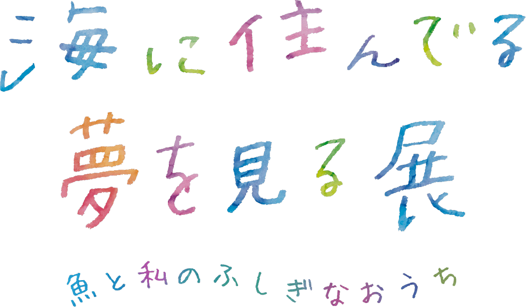 特別展示 海に住んでる夢を見る展 魚と私のふしぎなおうち みたことのないけしきを みにいこう